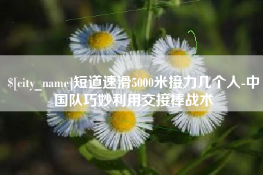 江苏短道速滑5000米接力几个人-中国队巧妙利用交接棒战术