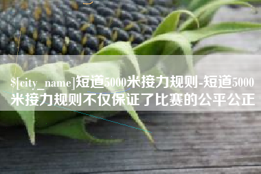 江苏短道5000米接力规则-短道5000米接力规则不仅保证了比赛的公平公正