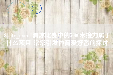 江苏滑冰比赛中的5000米接力属于什么项目-常常引发体育爱好者的探讨