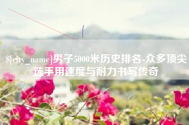 江苏男子5000米历史排名-众多顶尖选手用速度与耐力书写传奇